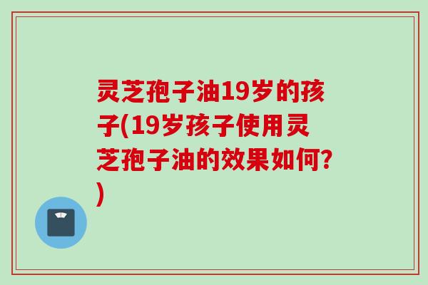 灵芝孢子油19岁的孩子(19岁孩子使用灵芝孢子油的效果如何？)