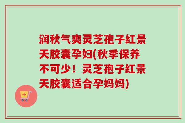 润秋气爽灵芝孢子红景天胶囊孕妇(秋季保养不可少！灵芝孢子红景天胶囊适合孕妈妈)