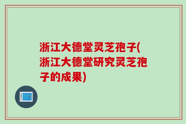 浙江大德堂灵芝孢子(浙江大德堂研究灵芝孢子的成果)