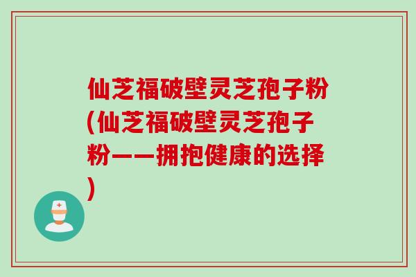 仙芝福破壁灵芝孢子粉(仙芝福破壁灵芝孢子粉——拥抱健康的选择)