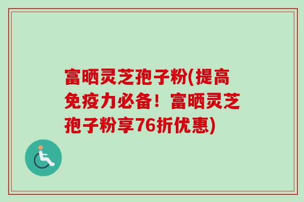 富晒灵芝孢子粉(提高免疫力必备！富晒灵芝孢子粉享76折优惠)