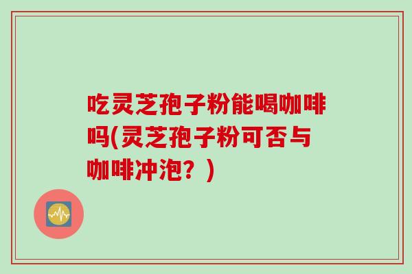 吃灵芝孢子粉能喝咖啡吗(灵芝孢子粉可否与咖啡冲泡？)