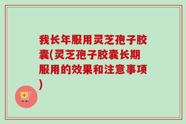 我长年服用灵芝孢子胶囊(灵芝孢子胶囊长期服用的效果和注意事项)