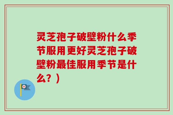 灵芝孢子破壁粉什么季节服用更好灵芝孢子破壁粉佳服用季节是什么?) 灵芝孢子破壁粉什么季节服用更好灵芝孢子破壁粉佳服用季节是什么?)