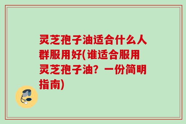 灵芝孢子油适合什么人群服用好(谁适合服用灵芝孢子油？一份简明指南)