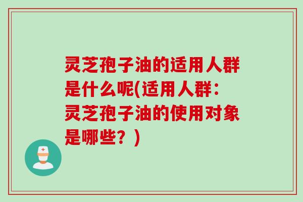 灵芝孢子油的适用人群是什么呢(适用人群：灵芝孢子油的使用对象是哪些？)
