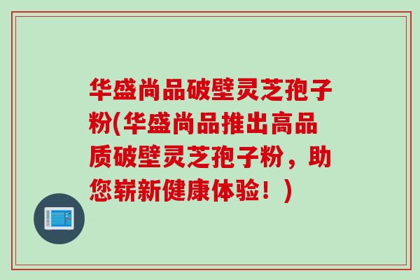 华盛尚品破壁灵芝孢子粉(华盛尚品推出高品质破壁灵芝孢子粉，助您崭新健康体验！)