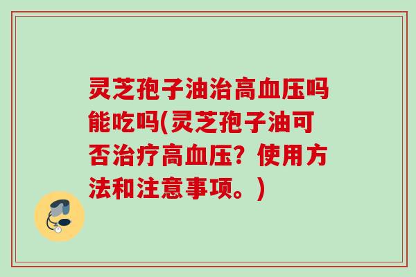灵芝孢子油治高血压吗能吃吗(灵芝孢子油可否治疗高血压？使用方法和注意事项。)