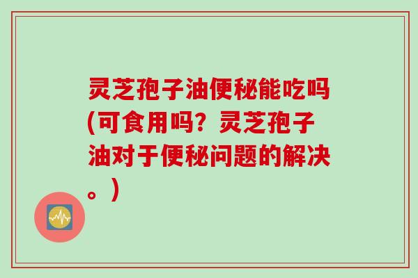 灵芝孢子油便秘能吃吗(可食用吗？灵芝孢子油对于便秘问题的解决。)