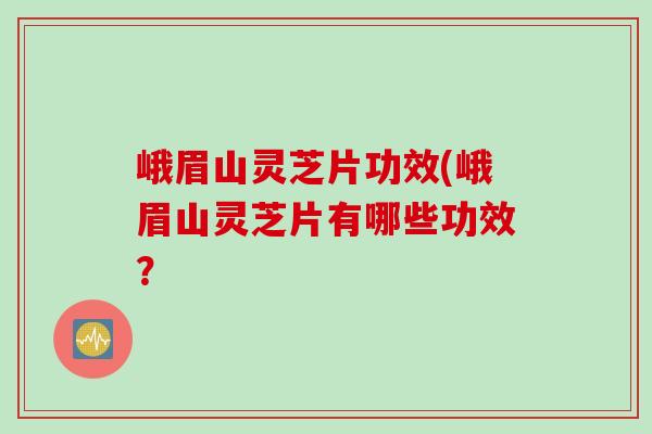 峨眉山灵芝片功效(峨眉山灵芝片有哪些功效？