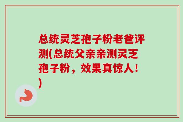总统灵芝孢子粉老爸评测(总统父亲亲测灵芝孢子粉，效果真惊人！)