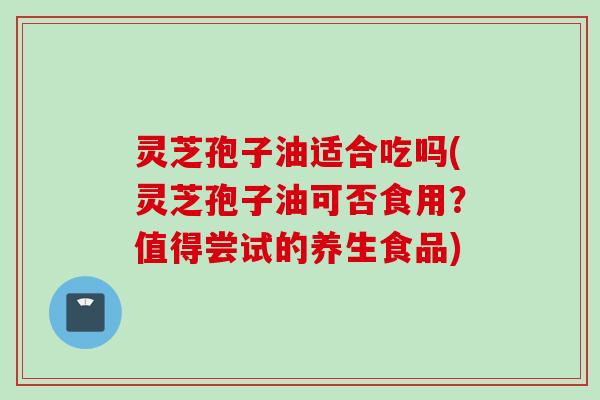 灵芝孢子油适合吃吗(灵芝孢子油可否食用？值得尝试的养生食品)
