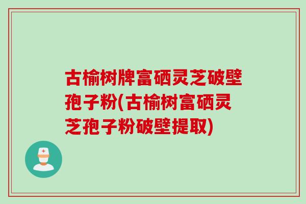 古榆树牌富硒灵芝破壁孢子粉(古榆树富硒灵芝孢子粉破壁提取)
