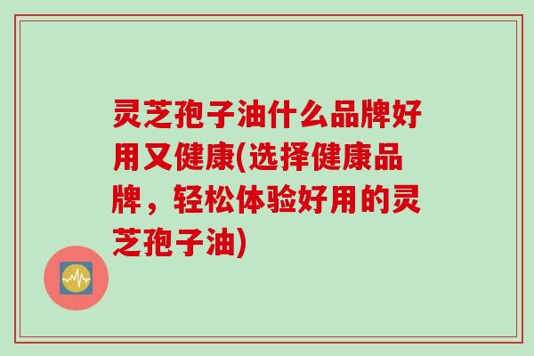 灵芝孢子油什么品牌好用又健康(选择健康品牌，轻松体验好用的灵芝孢子油)