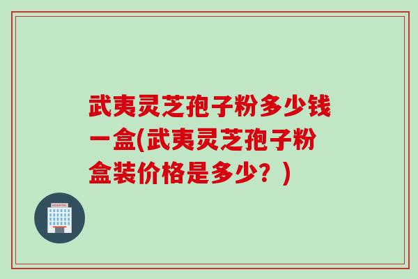 武夷灵芝孢子粉多少钱一盒(武夷灵芝孢子粉盒装价格是多少？)