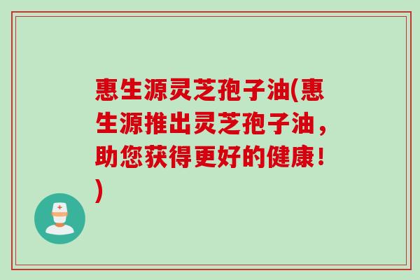 惠生源灵芝孢子油(惠生源推出灵芝孢子油，助您获得更好的健康！)