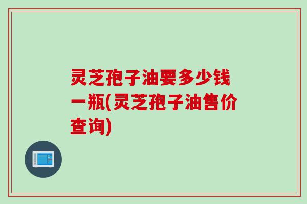 灵芝孢子油要多少钱 一瓶(灵芝孢子油售价查询)