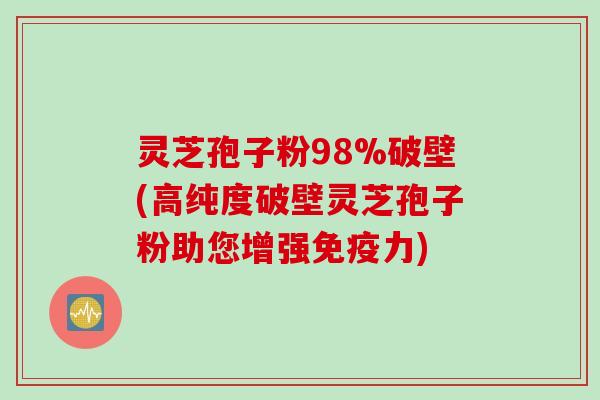 灵芝孢子粉98%破壁(高纯度破壁灵芝孢子粉助您增强免疫力)