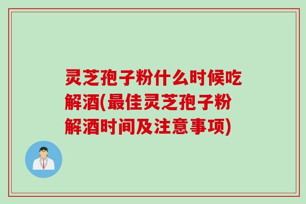 灵芝孢子粉什么时候吃解酒(最佳灵芝孢子粉解酒时间及注意事项)