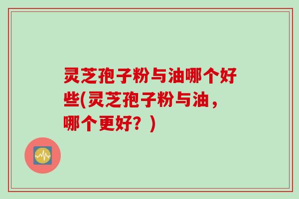 灵芝孢子粉与油哪个好些(灵芝孢子粉与油，哪个更好？)