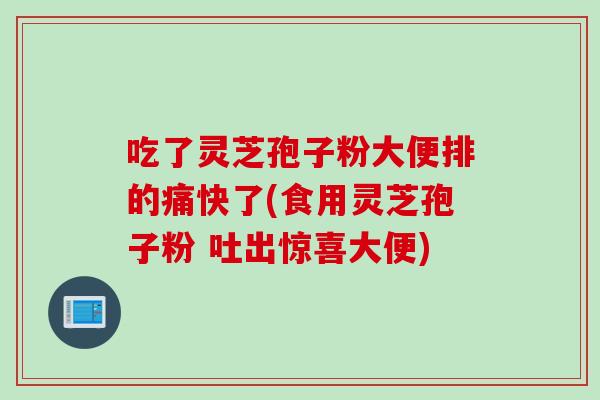 吃了灵芝孢子粉大便排的痛快了(食用灵芝孢子粉 吐出惊喜大便)