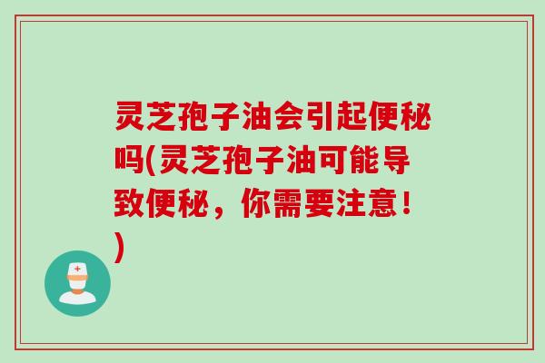灵芝孢子油会引起便秘吗(灵芝孢子油可能导致便秘，你需要注意！)