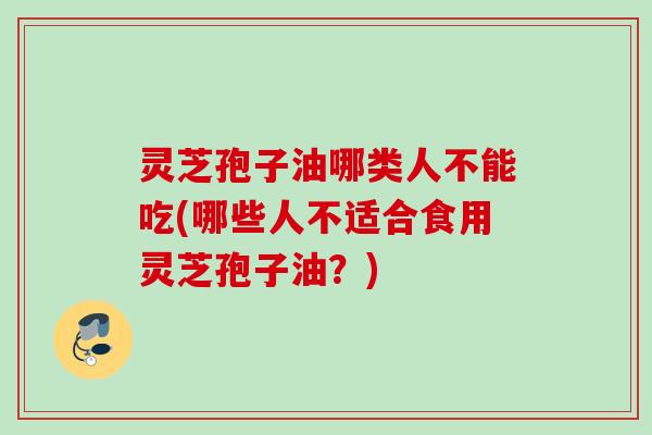 灵芝孢子油哪类人不能吃(哪些人不适合食用灵芝孢子油？)