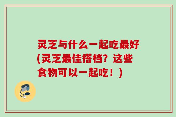 灵芝与什么一起吃最好(灵芝最佳搭档？这些食物可以一起吃！)