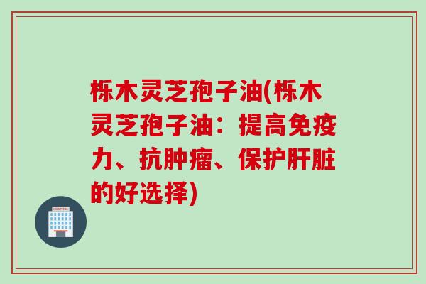 栎木灵芝孢子油(栎木灵芝孢子油:提高免疫力、抗、保护的好选择) 栎木灵芝孢子油(栎木灵芝孢子油:提高免疫力、抗、保护的好选择)
