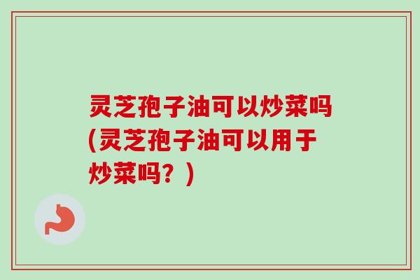 灵芝孢子油可以炒菜吗(灵芝孢子油可以用于炒菜吗?) 灵芝孢子油可以炒菜吗(灵芝孢子油可以用于炒菜吗?)