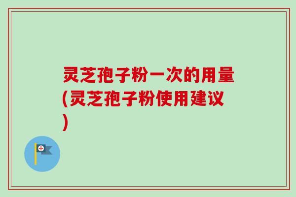 灵芝孢子粉一次的用量(灵芝孢子粉使用建议)