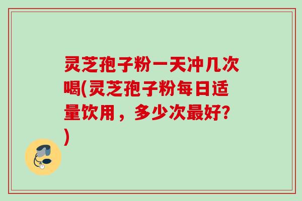 灵芝孢子粉一天冲几次喝(灵芝孢子粉每日适量饮用，多少次最好？)