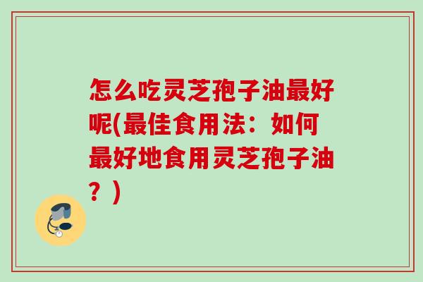 怎么吃灵芝孢子油最好呢(最佳食用法：如何最好地食用灵芝孢子油？)