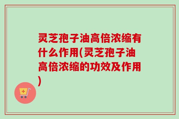 灵芝孢子油高倍浓缩有什么作用(灵芝孢子油高倍浓缩的功效及作用) 灵芝孢子油高倍浓缩有什么作用(灵芝孢子油高倍浓缩的功效及作用)