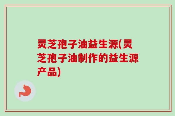 灵芝孢子油益生源(灵芝孢子油制作的益生源产品)