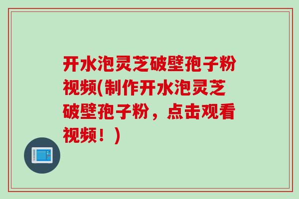 开水泡灵芝破壁孢子粉视频(制作开水泡灵芝破壁孢子粉，点击观看视频！)