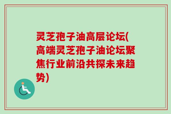 灵芝孢子油高层论坛(高端灵芝孢子油论坛聚焦行业前沿共探未来趋势)