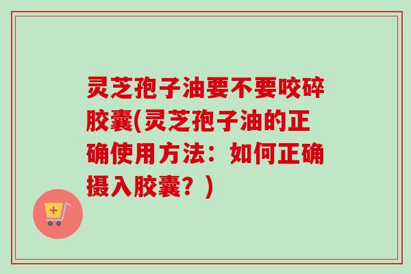 灵芝孢子油要不要咬碎胶囊(灵芝孢子油的正确使用方法:如何正确摄入胶囊?) 灵芝孢子油要不要咬碎胶囊(灵芝孢子油的正确使用方法:如何正确摄入胶囊?)