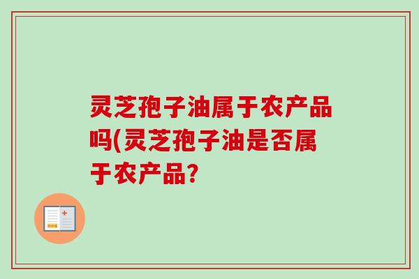 灵芝孢子油属于农产品吗(灵芝孢子油是否属于农产品? 灵芝孢子油属于农产品吗(灵芝孢子油是否属于农产品?