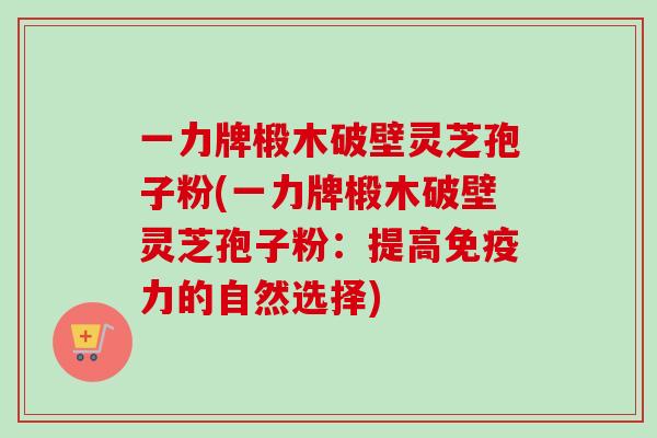 一力牌椴木破壁灵芝孢子粉(一力牌椴木破壁灵芝孢子粉：提高免疫力的自然选择)