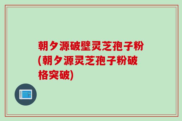 朝夕源破壁灵芝孢子粉(朝夕源灵芝孢子粉破格突破)