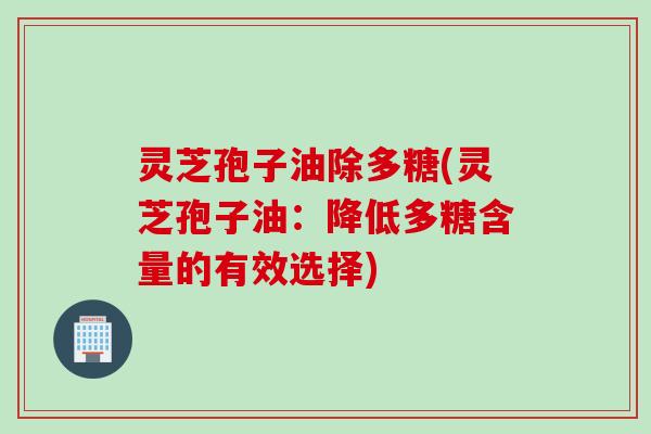 灵芝孢子油除多糖(灵芝孢子油：降低多糖含量的有效选择)