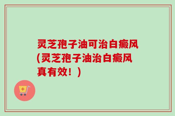 灵芝孢子油可治白癜风(灵芝孢子油治白癜风真有效！)