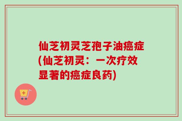 仙芝初灵芝孢子油癌症(仙芝初灵：一次疗效显著的癌症良药)