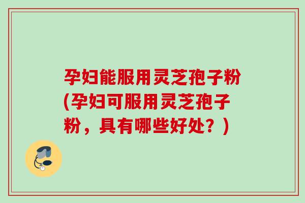 孕妇能服用灵芝孢子粉(孕妇可服用灵芝孢子粉，具有哪些好处？)