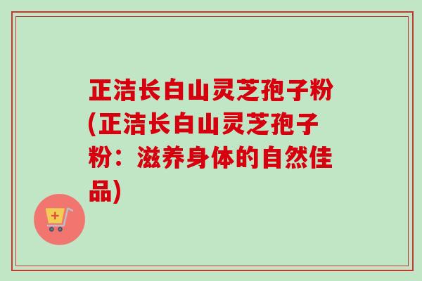 正洁长白山灵芝孢子粉(正洁长白山灵芝孢子粉:滋养身体的自然佳品) 正洁长白山灵芝孢子粉(正洁长白山灵芝孢子粉:滋养身体的自然佳品)