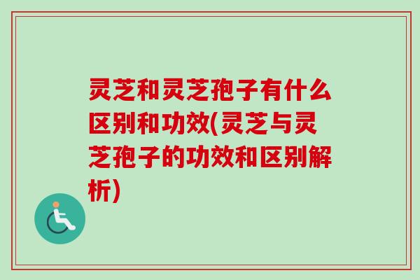 灵芝和灵芝孢子有什么区别和功效(灵芝与灵芝孢子的功效和区别解析)