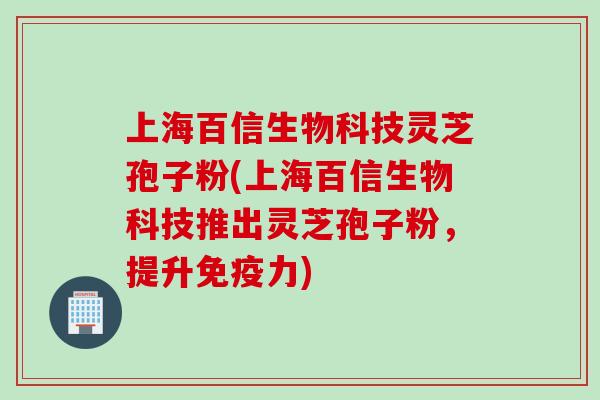 上海百信生物科技灵芝孢子粉(上海百信生物科技推出灵芝孢子粉，提升免疫力)