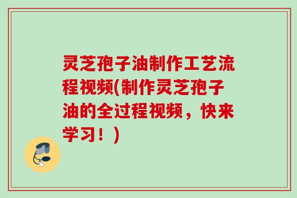 灵芝孢子油制作工艺流程视频(制作灵芝孢子油的全过程视频，快来学习！)