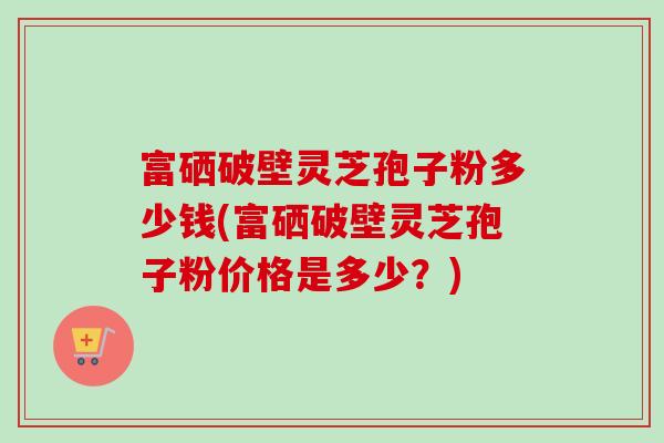 富硒破壁灵芝孢子粉多少钱(富硒破壁灵芝孢子粉价格是多少？)